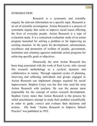 4
INTRODUCTION
Research is a systematic and scientific
enquiry for relevant information on a specific topic. Research is
an art of scientific investigation. Action Research is a process of
systematic inquiry that seeks to improve social issues affecting
the lives of everyday people. Action Research is a type of
evaluation study. It is a concurrent evaluation study of an action
program launched for solving a problem or for improving an
existing situation. In the quest for development, advancement,
excellence and promotion of welfare of people, government,
institution and voluntary agencies undertake action programs for
achieving specific goals or objectives.
Historically the term Action Research has
been long associated with the work of Kurt Levin, who viewed
this research methodology as a cyclical, dynamic and
collaborative in nature. Through repeated cycles of planning,
observing and reflecting individuals and groups engaged in
Action Research can implement changes required for social
improvement. Stephen Corey was the first who used the term
Action Research with teachers. He was the person most
responsible for the concept of action research development.
Stephen Corey states that Action Research is the process by
which practitioners attempt to study their problem scientifically
in order to guide, correct and evaluate their decisions and
actions. His book “Action Research to Improve School
Practice” was published in 1953.
 