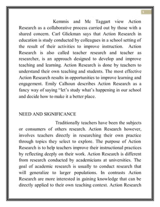 5
Kemmis and Mc Taggart view Action
Research as a collaborative process carried out by those with a
shared concern. Carl Glickman says that Action Research in
education is study conducted by colleagues in a school setting of
the result of their activities to improve instruction. Action
Research is also called teacher research and teacher as
researcher, is an approach designed to develop and improve
teaching and learning. Action Research is done by teachers to
understand their own teaching and students. The most effective
Action Research results in opportunities to improve learning and
engagement. Emily Calhoun describes Action Research as a
fancy way of saying “let’s study what’s happening in our school
and decide how to make it a better place.
NEED AND SIGNIFICANCE
Traditionally teachers have been the subjects
or consumers of others research. Action Research however,
involves teachers directly in researching their own practice
through topics they select to explore. The purpose of Action
Research is to help teachers improve their instructional practices
by reflecting deeply on their work. Action Research is different
from research conducted by academicians at universities. The
goal of academic research is usually to conduct research that
will generalize to larger populations. In contrasts Action
Research are more interested in gaining knowledge that can be
directly applied to their own teaching context. Action Research
 