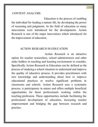 7
CONTENT ANALYSIS
Education is the process of enabling
the individual for leading a mature life, by developing the power
of reasoning and judgments. In the field of education so many
innovations were introduced for the developments. Action
Research is one of the major innovations which introduced for
the improvement of education.
ACTION RESEARCH IN EDUCATION
Action Research is an attractive
option for teacher researchers, school administrators and other
stake holders in teaching and learning environment to consider.
Specifically Action Research in Education can be defined as the
process of studying a school situation to understand and improve
the quality of educative process. It provides practitioners with
new knowledge and understanding about how to improve
educational practices or resolve significant problems in
classrooms and schools. Action Research uses a systematic
process, is participatory in nature and offers multiple beneficial
opportunities for those professionals working within the
teaching profession. These opportunities include facilitating the
professional development of education, increasing teacher
empowerment and bridging the gap between research and
practice.
 