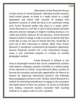 8
Educational Action Research focuses
on three levels of Action Research, individual teacher research,
small teacher groups, or teams in a single school or a single
department and school wide research. In keeping with
qualitative research, in which the focus is on a particular setting
most Action Research studies take place in a single school.
Action Research is a tool that is used to help teachers and other
educators uncover strategies to improve teaching practices; it is
viable and realistic endeavor for all educators. Action Research
requires teachers to design a study in an area of internet that they
would like to carry out area of interest that they would like to
carry out in their classrooms or schools. Many times Action
Research is considered a professional development opportunity
because frequently teachers test a new instructional strategy,
assess a new curriculum program or evaluate an existing
pedagogical method.
Action Research is defined as one
form of meaningful research that can be conducted by teachers
with students, colleagues, parents or families in a natural setting
of the classroom or school. Action Research allows teachers to
become the researcher and provides opportunities for them to be
learners by improving instructional practices and reflecting
about pedagogical choices as well. Teacher Action Research is a
method for educational practitioners to engage in the assessment
and improvement of their own practice. It can be an individual
tool, helping classroom teachers reconsider their teaching
methods or to adapt in order to solve a problem.
 