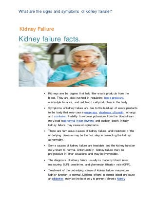 What are the signs and symptoms of kidney failure?
Kidney Failure
Kidney failure facts.
 Kidneys are the organs that help filter waste products from the
blood. They are also involved in regulating blood pressure,
electrolyte balance, and red blood cell production in the body.
 Symptoms of kidney failure are due to the build-up of waste products
in the body that may cause weakness, shortness of breath, lethargy,
and confusion. Inability to remove potassium from the bloodstream
may lead toabnormal heart rhythms and sudden death. Initially
kidney failure may cause no symptoms.
 There are numerous causes of kidney failure, and treatment of the
underlying disease may be the first step in correcting the kidney
abnormality.
 Some causes of kidney failure are treatable and the kidney function
may return to normal. Unfortunately, kidney failure may be
progressive in other situations and may be irreversible.
 The diagnosis of kidney failure usually is made by blood tests
measuring BUN, creatinine, and glomerular filtration rate (GFR).
 Treatment of the underlying cause of kidney failure may return
kidney function to normal. Lifelong efforts to control blood pressure
anddiabetes may be the best way to prevent chronic kidney
 