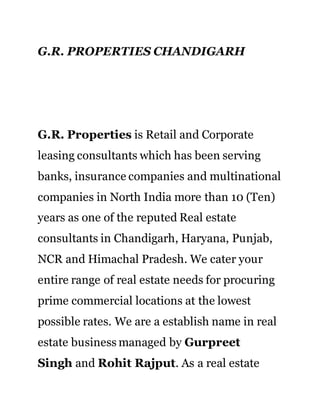 G.R. PROPERTIES CHANDIGARH
G.R. Properties is Retail and Corporate
leasing consultants which has been serving
banks, insurance companies and multinational
companies in North India more than 10 (Ten)
years as one of the reputed Real estate
consultants in Chandigarh, Haryana, Punjab,
NCR and Himachal Pradesh. We cater your
entire range of real estate needs for procuring
prime commercial locations at the lowest
possible rates. We are a establish name in real
estate business managed by Gurpreet
Singh and Rohit Rajput. As a real estate
 