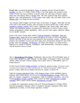 French wine is produced all throughout France, in quantities between 50 and 60 million
hectolitres per year, or 7–8 billion bottles. France is one of the largest wine producers in the
world.[1] French wine traces its history to the 6th century BC, with many of France's regions
dating their wine-making history to Roman times. The wines produced range from expensive
high-end wines sold internationally to more modest wines usually only seen within France as the
Margnat wines were during the post war period.
Two concepts central to higher end French wines are the notion of "terroir", which links the style
of the wines to the specific locations where the grapes are grown and the wine is made, and the
Appellation d'origine contrôlée (AOC) system. Appellation rules closely define which grape
varieties and winemaking practices are approved for classification in each of France's several
hundred geographically defined appellations, which can cover entire regions, individual villages
or even specific vineyards.
France is the source of many grape varieties (Cabernet Sauvignon, Chardonnay, Pinot noir,
Sauvignon blanc, Syrah) that are now planted throughout the world, as well as wine-making
practices and styles of wine that have been adopted in other producing countries. Although some
producers have benefited in recent years from rising prices and increased demand for some of the
prestige wines from Burgundy and Bordeaux, the French wine industry as a whole has been
influenced by a decline in domestic consumption, while internationally, it has had to compete
with the increased success of many
This is a list of cheeses from France. Traditionally, there are from 350 to 450 distinct types of
French cheese grouped into eight categories 'les huit familles de fromage'.[1] There can be many
varieties within each type of cheese, leading some to claim closer to 1,000 different types of
French cheese.[1]
In 1962, French President Charles de Gaulle was famously quoted as saying "Comment voulez-
vous gouverner un pays qui a deux cent quarante-six variétés de fromage?" ("How can you
govern a country which has two hundred and forty-six varieties of cheese?")[2]
Under the Common Agricultural Policy of the European Union, certain established cheeses,
including many French cheeses, are covered by a protected designation of origin (PDO), and
other, less stringent, designations of geographical origin for traditional specialities, such as the
French appellation d'origine contrôlée (AOC) system, the Italian denominazione di origine
controllata (DOC) system, and the Spanish Denominación de origen system.
A complete list of agricultural products with an EU Protected Designation of Origin (PDO),
Protected Geographical Indication (PGI), or Traditional Speciality Guaranteed (TSG), listed
alphabetically by nation, is at the Europa Agriculture website.[
 