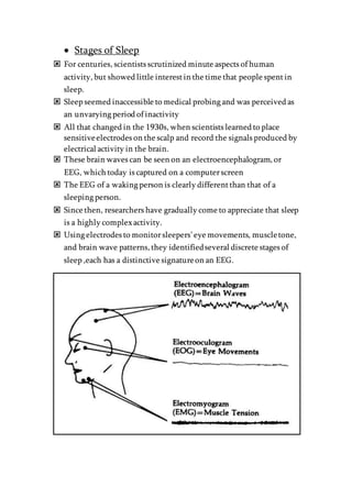  Stages of Sleep
 For centuries, scientists scrutinized minute aspects of human
activity, but showed little interestin the time that people spentin
sleep.
 Sleep seemed inaccessible to medical probing and was perceived as
an unvarying period of inactivity
 All that changed in the 1930s, when scientists learned to place
sensitiveelectrodes on the scalp and record the signals produced by
electrical activity in the brain.
 These brain waves can be seen on an electroencephalogram, or
EEG, which today is captured on a computerscreen
 The EEG of a waking person is clearly differentthan that of a
sleeping person.
 Since then, researchers have gradually come to appreciate that sleep
is a highly complexactivity.
 Using electrodes to monitorsleepers’eye movements, muscletone,
and brain wave patterns, they identifiedseveral discrete stages of
sleep ,each has a distinctive signatureon an EEG.
 