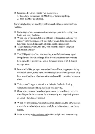 Scientists divide sleep into two majortypes:
1. Rapid eye movement(REM) sleep ordreaming sleep,
2. Non-REMor quietsleep.
Surprisingly, they are as differentfrom each other as eitheris from
waking.
 Each stage of sleep serves an importantpurpose in keeping your
brain and body healthy.
 When you are awake, billions of brain cells receive and analyze
sensory information, coordinate behavior, and maintain bodily
functions by sending electrical impulses to one another.
 If you’re fully awake, the EEG will record a messy, irregular
scribble of activity.
 The EEG pattern of our brain during wakefulness is very rapid,
irregularand low on voltage. This means that many neurons are
firing at differentintervals and at differenttimes, with different
strengths too.
 Itwould be like going to a crowded bar and hearing people taking
with each other, some here, some there; it's noisy and you can only
hear a unified hum of voices withoutcleardifferentiation between
them.
 This type of irregularelectrical activity in the brain during
wakefulness is called beta waves or beta activity.
 Once youreyes are closed and yournerve cells no longerreceive
visual input,brain waves settle into a steady and rhythmicpattern
of about 10 cycles per second
 When we are relaxed, withoutany mental arousal, the EEG records
a waveform called alpha waves or alpha activity, slowerthan beta
waves.
 Brain activity is desynchronized while in alphaand beta activity.
 
