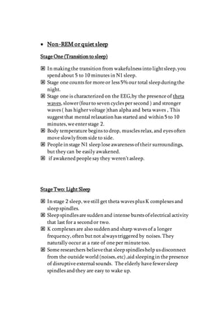  Non-REM or quiet sleep
Stage One (Transition to sleep)
 In making the transition from wakefulness into lightsleep,you
spend about 5 to 10 minutes in N1 sleep.
 Stage one counts for more or less 5% our total sleep during the
night.
 Stage one is characterized on the EEG,by the presence of theta
waves, slower(fourto seven cycles per second ) and stronger
waves ( has highervoltage )than alpha and beta waves , This
suggestthat mental relaxation has started and within 5 to 10
minutes,we enterstage 2.
 Body temperature begins to drop, muscles relax, and eyes often
move slowlyfrom side to side.
 People in stage N1 sleep lose awareness of their surroundings,
but they can be easily awakened.
 if awakened people say they weren’tasleep.
Stage Two: Light Sleep
 In stage 2 sleep, we still get theta waves plus K complexes and
sleep spindles.
 Sleep spindles are sudden and intense bursts of electrical activity
that last for a second or two.
 K complexes are also sudden and sharp waves of a longer
frequency, often butnot always triggered by noises. They
naturally occur at a rate of one per minute too.
 Some researchers believethat sleep spindleshelp us disconnect
from the outside world (noises, etc) ,aid sleeping in the presence
of disruptive external sounds. The elderly have fewersleep
spindles and they are easy to wake up.
 