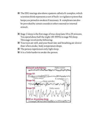  The EEG tracings also show a pattern called a K-complex, which
scientists think represents a sort of built-in vigilance system that
keeps you poised to awaken if necessary. K-complexes can also
be provoked by certain sounds orother external or internal
stimuli.
 Stage 2 sleep is the first stage of true sleep lasts 10 to 25 minutes.
You spend abouthalf the night (45-555%)in stage N2 sleep.
This stage involves the following:
 Youreyes are still, and your heart rate and breathing are slower
than when awake, body temperature drops.
 The person experiences only lightsleep.
 Itis a little harder to awake the person.
 