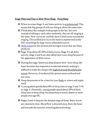 Stage Three and Four or Slow Wave Sleep: Deep Sleep
 When we enter Stage 3, our brain activity is synchronized. This
means that big groups of cells are firing at about the same time.
 Think aboutthe example with people in the bar, but now
instead of talking to each other randomly, they are all singing at
the same. Now voices are unified; there is little noise outsidethe
singing. This unified activity in the brain is represented in the
EEG recordings by large waves called delta waves.
 Delta waves are the slowestand strongestwaves that ourbrain
produces.
 Stage 3 has about20-50% of delta waves. Stage 4 is all delta
activity. Stage 3 and 4 are also called slow wave sleep because of
the appearance of delta waves.
 During this stage, known as deep sleep or slow-wave sleep,the
brain becomes less responsive to external stimuli, making it
difficultto wake the sleeper,the highestarousal threshold also
occurs, However, if awakened the person seem confused and
acts slow.
 Deep sleep seems to be a time for your body to renew and repair
itself.
 A young adultspends about8% of sleep time in stage 3 and 11%
in stage 4. (Normally,young people spend about20% of their
sleep time in deep sleep, butdeep sleep is nearly absent in most
people overage 65).
 Stages 3 and 4 sleep are the deepeststage of sleep. Brain waves
are extremely slow.Blood flow is directed away from the brain
and towards the muscles, restoring physical energy.
 