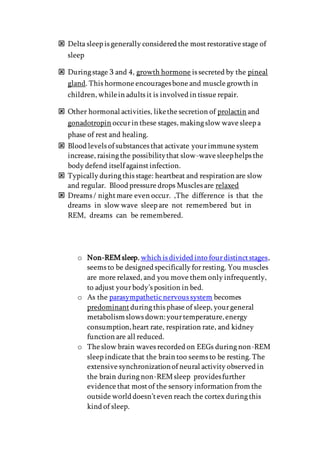  Delta sleep is generally considered the mostrestorative stage of
sleep
 During stage 3 and 4, growth hormone is secreted by the pineal
gland. This hormone encouragesbone and muscle growth in
children, whilein adults it is involved in tissue repair.
 Other hormonal activities, likethe secretion of prolactin and
gonadotropin occurin these stages, making slow wave sleep a
phase of rest and healing.
 Blood levels of substances that activate yourimmune system
increase, raising the possibilitythat slow-wave sleephelps the
body defend itself againstinfection.
 Typically during this stage: heartbeat and respiration are slow
and regular. Blood pressure drops Muscles are relaxed
 Dreams / nightmare even occur. ,The difference is that the
dreams in slow wave sleep are not remembered but in
REM, dreams can be remembered.
o Non-REMsleep, which is divided into fourdistinctstages,
seems to be designed specifically forresting. You muscles
are more relaxed, and you move them only infrequently,
to adjust yourbody’s position in bed.
o As the parasympatheticnervous system becomes
predominant during this phase of sleep, yourgeneral
metabolismslows down:yourtemperature,energy
consumption,heart rate, respiration rate, and kidney
function are all reduced.
o The slow brain waves recorded on EEGs during non-REM
sleep indicate that the brain too seems to be resting. The
extensive synchronizationof neural activity observed in
the brain during non-REMsleep providesfurther
evidence that mostof the sensory information from the
outside world doesn’teven reach the cortex during this
kind of sleep.
 