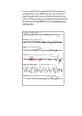 o Itis no surprise that in experiments where peopleare
awakened from non-REMsleep, they can recall only
vague thoughts and, on rare occasions, detailed dream
scenes. ,William Dement, an importantsleep researcher,
has summarized non-REMsleep as an idling brain in a
moving body.
 