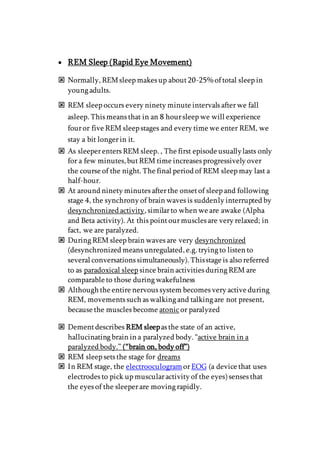  REM Sleep (Rapid Eye Movement)
 Normally, REMsleep makes up about20-25% of total sleep in
young adults.
 REM sleep occurs every ninety minute intervals afterwe fall
asleep. This means that in an 8 hoursleep we will experience
fouror five REM sleep stages and every time we enter REM, we
stay a bit longerin it.
 As sleeperenters REM sleep. , The first episode usuallylasts only
for a few minutes,butREM time increases progressively over
the course of the night. The final period of REM sleep may last a
half-hour.
 At around ninety minutes afterthe onsetof sleep and following
stage 4, the synchrony of brain waves is suddenly interrupted by
desynchronized activity, similarto when we are awake (Alpha
and Beta activity). At this pointourmuscles are very relaxed; in
fact, we are paralyzed.
 During REM sleep brain waves are very desynchronized
(desynchronized means unregulated, e.g. trying to listen to
several conversations simultaneously). Thisstage is also referred
to as paradoxical sleep since brain activities during REM are
comparable to those during wakefulness
 Although the entire nervous system becomes very active during
REM, movements such as walking and talking are not present,
because the muscles become atonicor paralyzed
 Dementdescribes REM sleepas the state of an active,
hallucinating brain in a paralyzed body. “active brain in a
paralyzed body.” (“brain on, body off”)
 REM sleep sets the stage for dreams
 In REM stage, the electrooculogramorEOG (a device that uses
electrodes to pick up muscularactivity of the eyes)senses that
the eyes of the sleeperare moving rapidly.
 