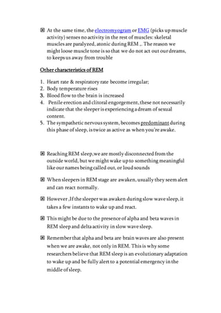  At the same time, the electromyogram orEMG (picks up muscle
activity) senses no activity in the rest of muscles: skeletal
muscles are paralyzed, atonic during REM ,. The reason we
mightloose muscle tone is so that we do not act out ourdreams,
to keeps us away from trouble
Other characteristics of REM
1. Heart rate & respiratory rate become irregular;
2. Body temperature rises
3. Blood flow to the brain is increased
4. Penile erection and clitoral engorgement,these notnecessarily
indicate that the sleeperis experiencing adream of sexual
content.
5. The sympatheticnervous system, becomes predominant during
this phase of sleep, is twice as active as when you’re awake.
 Reaching REM sleep,we are mostly disconnected from the
outside world, butwe mightwake up to something meaningful
like ournames being called out, or loud sounds
 When sleepers in REM stage are awaken, usually they seem alert
and can react normally.
 However,If the sleeperwas awaken during slow wave sleep, it
takes a few instants to wake up and react.
 This mightbe due to the presence of alpha and beta waves in
REM sleep and deltaactivity in slow wave sleep.
 Rememberthat alpha and beta are brain waves are also present
when we are awake, not only in REM. This is why some
researchers believe that REM sleep is an evolutionary adaptation
to wake up and be fully alertto a potential emergency in the
middle of sleep.
 