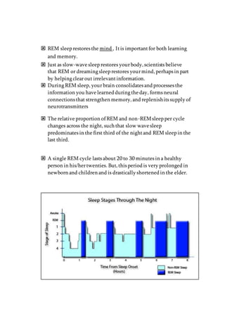  REM sleep restores the mind , Itis importantfor both learning
and memory.
 Just as slow-wave sleep restores yourbody, scientists believe
that REM or dreaming sleep restores yourmind, perhaps in part
by helping clearout irrelevantinformation.
 During REM sleep, yourbrain consolidates and processes the
information you have learned during the day, forms neural
connections that strengthen memory, and replenishits supply of
neurotransmitters
 The relative proportion of REM and non-REMsleep per cycle
changes across the night, such that slow wave sleep
predominates in the first third of the nightand REM sleep in the
last third.
 A single REM cycle lasts about 20 to 30 minutes in a healthy
person in his/hertwenties. But, this period is very prolonged in
newborn and children and is drastically shortened in the elder.
 