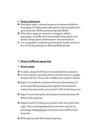  Sleep architecture
 During the night, a normal sleepermoves betweendifferent
sleep stages in a fairly predictable pattern, alternating between
quietsleep (non-REM)and dreaming sleep (REM).
 When these stages are charted on a diagram, called a
hypnogram, the differentlevels resemble adrawing of a city
skyline. Sleep experts call this pattern sleep architecture.
 In a young adult, normal sleep architecture usually consists of
fouror five alternating non-REMand REM periods.
1. Sleep in different age groups
1. Sleep in adults
 In adults, sleep of 8-8.4 hours is considered fully restorative.
 In some cultures, total sleep often is divided into an overnight
sleep period of 6-7 hours and a midafternoon nap of 1-2 hours.
 Stage I is considered a transition between wake and sleep. It
occurs upon falling asleep and during brief arousal periods
within sleep and usually accounts for5-10% of total sleep time.
 Stage II occurs throughoutthe sleep period and represents 40-
50% of total sleep time.
 Stages III and IV of sleep occurmostly in the first third of the
night. They are distinguished from each other only by the
percentage of deltaactivity and representup to 20% of total
sleep time.
 REM represents 20-25%of total sleep time.
 