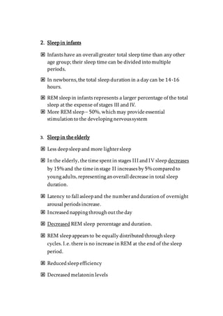 2. Sleep in infants
 Infantshave an overallgreater total sleep time than any other
age group; their sleep time can be divided into multiple
periods.
 In newborns, the total sleep duration in a day can be 14-16
hours.
 REM sleep in infantsrepresents a larger percentage of the total
sleep at the expense of stages III and IV.
 More REM sleep – 50%, which may provide essential
stimulation to the developing nervoussystem
3. Sleep in the elderly
 Less deep sleep and more lightersleep
 In the elderly, the time spentin stages III and IV sleep decreases
by 15% and the time in stage II increases by 5% compared to
young adults, representing an overall decrease in total sleep
duration.
 Latency to fall asleep and the numberand duration of overnight
arousal periods increase.
 Increased napping through outthe day
 Decreased REM sleep percentage and duration.
 REM sleep appears to be equally distributed through sleep
cycles. I.e. there is no increase in REM at the end of the sleep
period.
 Reduced sleep efficiency
 Decreased melatonin levels
 