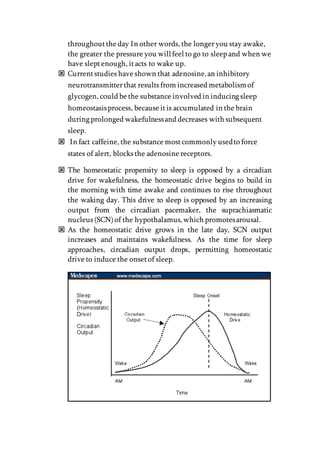 throughoutthe day In other words, the longeryou stay awake,
the greater the pressure you willfeel to go to sleep and when we
have sleptenough, itacts to wake up.
 Currentstudies have shown that adenosine,an inhibitory
neurotransmitterthat results from increased metabolismof
glycogen, could be the substance involved in inducing sleep
homeostasisprocess, because itis accumulated in the brain
during prolonged wakefulnessand decreases with subsequent
sleep.
 In fact caffeine, the substance mostcommonly usedto force
states of alert, blocks the adenosine receptors.
 The homeostatic propensity to sleep is opposed by a circadian
drive for wakefulness, the homeostatic drive begins to build in
the morning with time awake and continues to rise throughout
the waking day. This drive to sleep is opposed by an increasing
output from the circadian pacemaker, the suprachiasmatic
nucleus (SCN)of the hypothalamus, which promotesarousal.
 As the homeostatic drive grows in the late day, SCN output
increases and maintains wakefulness. As the time for sleep
approaches, circadian output drops, permitting homeostatic
drive to induce the onsetof sleep.
 