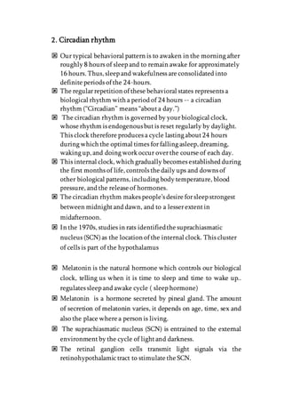 2. Circadian rhythm
 Our typical behavioral pattern is to awaken in the morning after
roughly 8 hours of sleep and to remain awake for approximately
16 hours. Thus, sleep and wakefulness are consolidated into
definite periods of the 24-hours.
 The regularrepetition of these behavioral states represents a
biological rhythm with a period of 24 hours -- a circadian
rhythm (“Circadian” means “abouta day.”)
 The circadian rhythm is governed by yourbiological clock,
whose rhythm is endogenousbutis reset regularly by daylight.
This clock therefore produces a cycle lasting about24 hours
during which the optimal times forfalling asleep, dreaming,
waking up, and doing work occur overthe course of each day.
 This internal clock, which gradually becomes established during
the first months of life, controls the daily ups and downs of
other biological patterns, including body temperature, blood
pressure, and the release of hormones.
 The circadian rhythm makes people’s desire forsleep strongest
between midnightand dawn, and to a lesserextentin
midafternoon.
 In the 1970s, studies in rats identifiedthe suprachiasmatic
nucleus (SCN)as the location of the internal clock. This cluster
of cells is part of the hypothalamus
 Melatonin is the natural hormone which controls our biological
clock, telling us when it is time to sleep and time to wake up..
regulates sleep and awake cycle ( sleep hormone)
 Melatonin is a hormone secreted by pineal gland. The amount
of secretion of melatonin varies, it depends on age, time, sex and
also the place where a person is living.
 The suprachiasmatic nucleus (SCN) is entrained to the external
environmentby the cycle of lightand darkness.
 The retinal ganglion cells transmit light signals via the
retinohypothalamictract to stimulate the SCN.
 