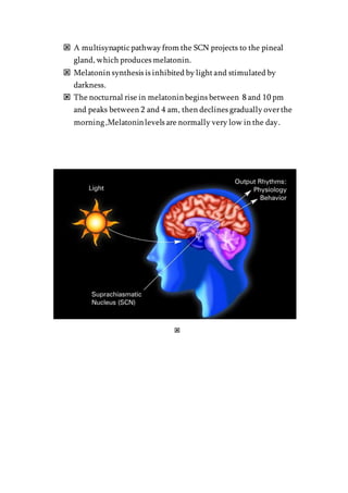  A multisynapticpathway from the SCN projects to the pineal
gland, which produces melatonin.
 Melatonin synthesis is inhibited by lightand stimulated by
darkness.
 The nocturnal rise in melatoninbegins between 8 and 10 pm
and peaks between 2 and 4 am, then declines gradually overthe
morning,Melatoninlevels are normally very low in the day.

 