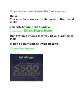 Congratulations; Your Account Has Been Approved
Hello,
You now have access to the system that could
make
you rich before next Sunday.
*Private Login | Click Here Now
Our systems shows that you have qualified to
start
making commissions immediately:
*Check Your Account
Regards,
Jason Scott
 