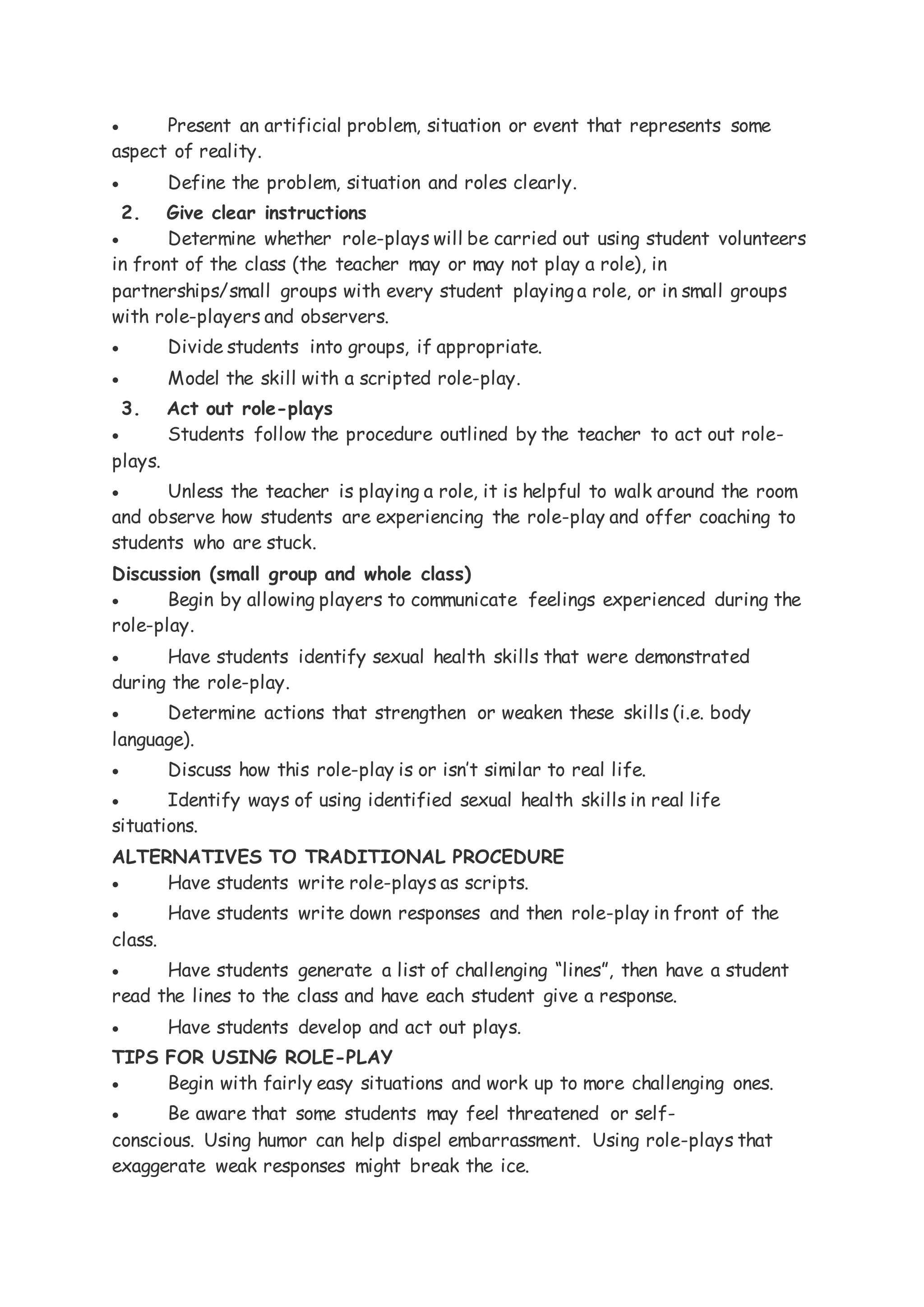 Present an artificial problem, situation or event that represents some
aspect of reality.
 Define the problem, situation and roles clearly.
2. Give clear instructions
 Determine whether role-plays will be carried out using student volunteers
in front of the class (the teacher may or may not play a role), in
partnerships/small groups with every student playing a role, or in small groups
with role-players and observers.
 Divide students into groups, if appropriate.
 Model the skill with a scripted role-play.
3. Act out role-plays
 Students follow the procedure outlined by the teacher to act out role-
plays.
 Unless the teacher is playing a role, it is helpful to walk around the room
and observe how students are experiencing the role-play and offer coaching to
students who are stuck.
Discussion (small group and whole class)
 Begin by allowing players to communicate feelings experienced during the
role-play.
 Have students identify sexual health skills that were demonstrated
during the role-play.
 Determine actions that strengthen or weaken these skills (i.e. body
language).
 Discuss how this role-play is or isn’t similar to real life.
 Identify ways of using identified sexual health skills in real life
situations.
ALTERNATIVES TO TRADITIONAL PROCEDURE
 Have students write role-plays as scripts.
 Have students write down responses and then role-play in front of the
class.
 Have students generate a list of challenging “lines”, then have a student
read the lines to the class and have each student give a response.
 Have students develop and act out plays.
TIPS FOR USING ROLE-PLAY
 Begin with fairly easy situations and work up to more challenging ones.
 Be aware that some students may feel threatened or self-
conscious. Using humor can help dispel embarrassment. Using role-plays that
exaggerate weak responses might break the ice.
 