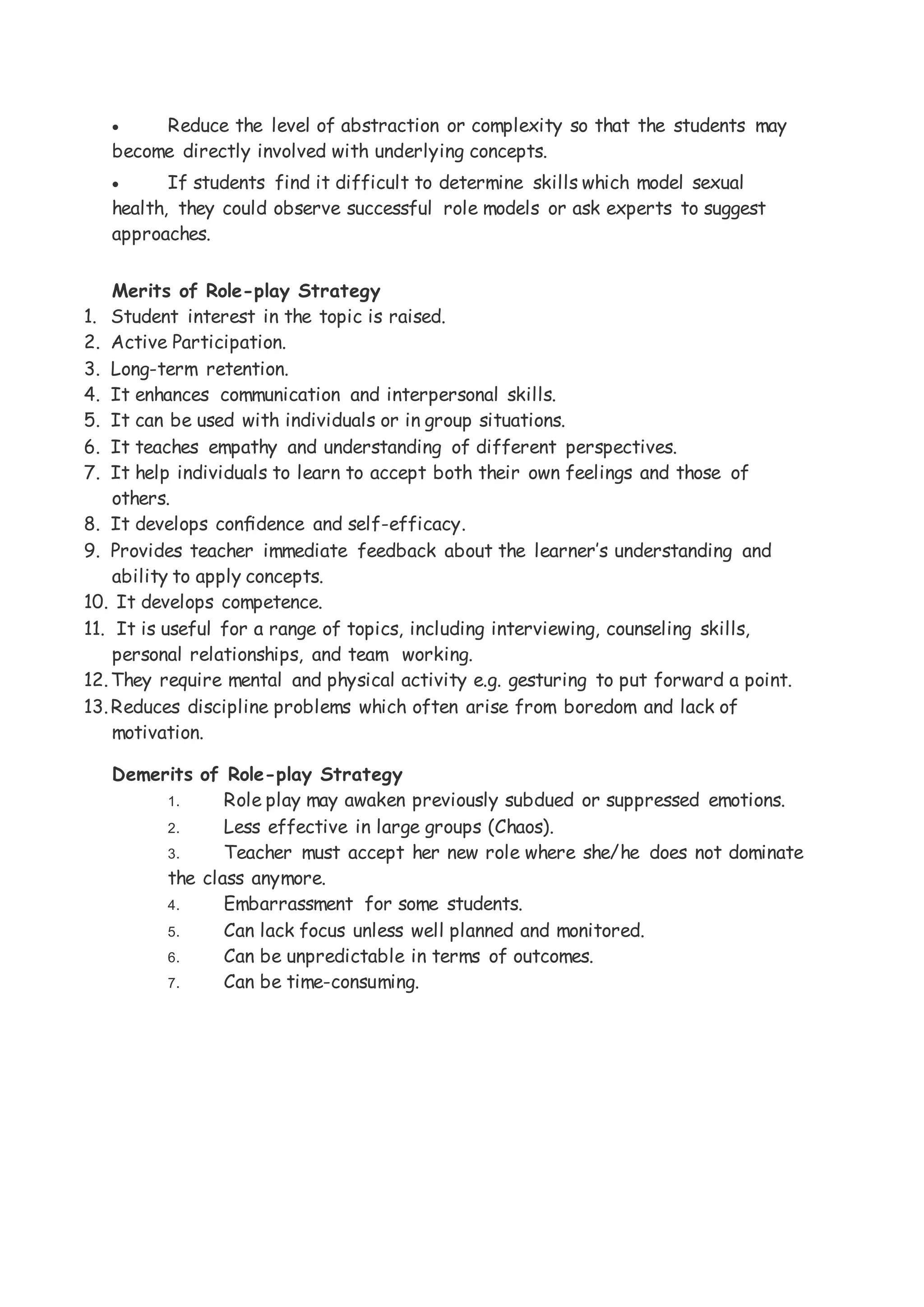  Reduce the level of abstraction or complexity so that the students may
become directly involved with underlying concepts.
 If students find it difficult to determine skills which model sexual
health, they could observe successful role models or ask experts to suggest
approaches.
Merits of Role-play Strategy
1. Student interest in the topic is raised.
2. Active Participation.
3. Long-term retention.
4. It enhances communication and interpersonal skills.
5. It can be used with individuals or in group situations.
6. It teaches empathy and understanding of different perspectives.
7. It help individuals to learn to accept both their own feelings and those of
others.
8. It develops conﬁdence and self-efficacy.
9. Provides teacher immediate feedback about the learner’s understanding and
ability to apply concepts.
10. It develops competence.
11. It is useful for a range of topics, including interviewing, counseling skills,
personal relationships, and team working.
12.They require mental and physical activity e.g. gesturing to put forward a point.
13.Reduces discipline problems which often arise from boredom and lack of
motivation.
Demerits of Role-play Strategy
1. Role play may awaken previously subdued or suppressed emotions.
2. Less effective in large groups (Chaos).
3. Teacher must accept her new role where she/he does not dominate
the class anymore.
4. Embarrassment for some students.
5. Can lack focus unless well planned and monitored.
6. Can be unpredictable in terms of outcomes.
7. Can be time-consuming.
 