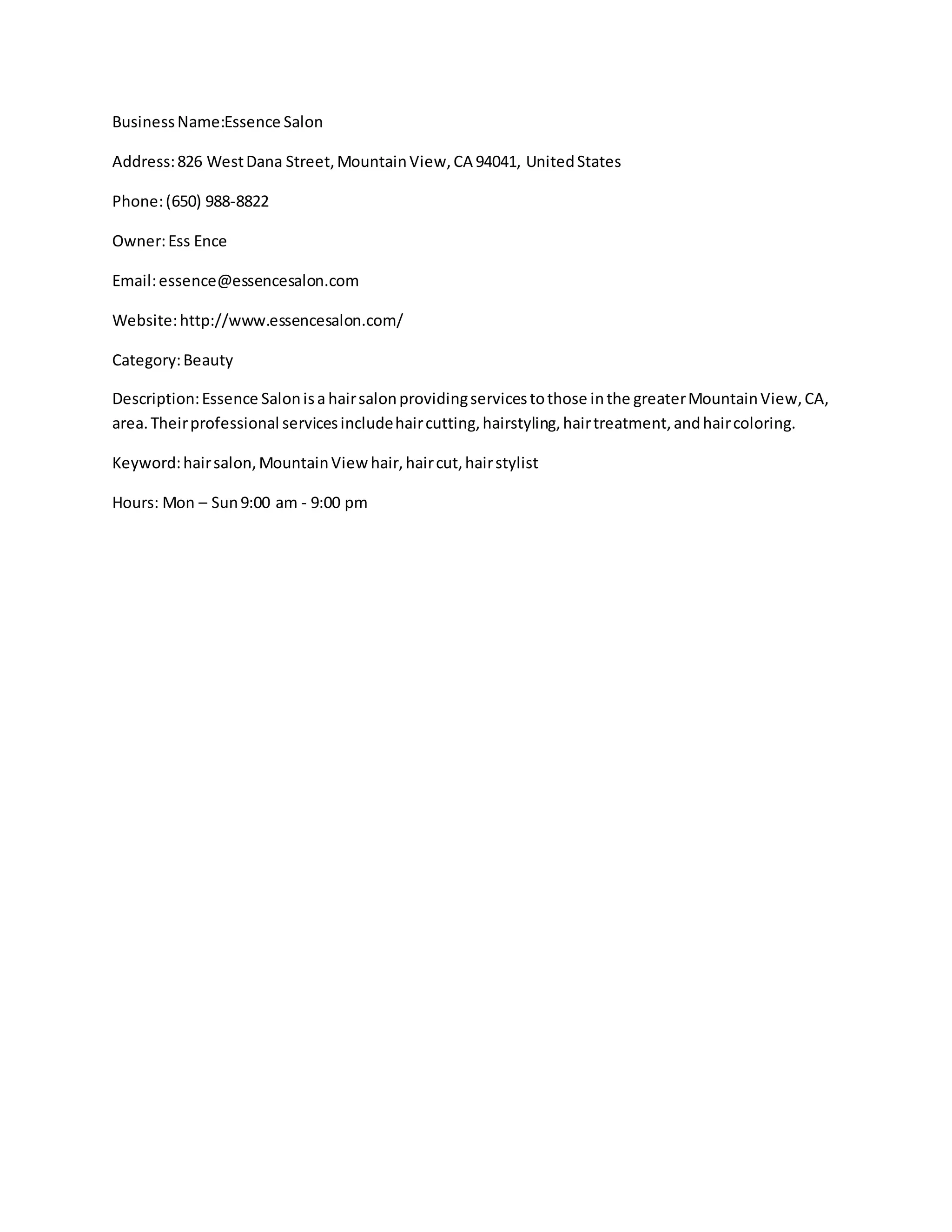 BusinessName:Essence Salon
Address:826 WestDana Street,MountainView,CA 94041, UnitedStates
Phone:(650) 988-8822
Owner:Ess Ence
Email:essence@essencesalon.com
Website:http://www.essencesalon.com/
Category:Beauty
Description:Essence Salonisa hairsalonprovidingservicestothose inthe greaterMountainView,CA,
area.Theirprofessional servicesincludehaircutting,hairstyling,hairtreatment,andhaircoloring.
Keyword:hairsalon,MountainView hair,haircut,hairstylist
Hours: Mon – Sun9:00 am - 9:00 pm