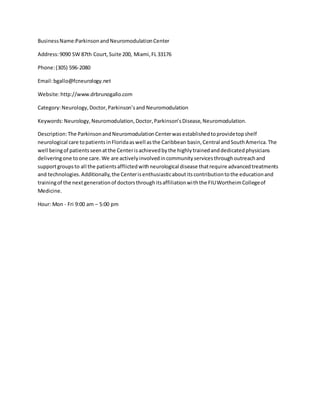 BusinessName:ParkinsonandNeuromodulationCenter
Address:9090 SW 87th Court,Suite 200, Miami,FL 33176
Phone:(305) 596-2080
Email:bgallo@fcneurology.net
Website:http://www.drbrunogallo.com
Category:Neurology,Doctor,Parkinson’sand Neuromodulation
Keywords:Neurology,Neuromodulation,Doctor,Parkinson’sDisease,Neuromodulation.
Description:The ParkinsonandNeuromodulationCenterwasestablishedtoprovidetopshelf
neurological care topatientsinFloridaaswell asthe Caribbean basin,Central andSouthAmerica.The
well beingof patientsseenatthe Centerisachievedbythe highlytrainedanddedicatedphysicians
deliveringone toone care.We are activelyinvolvedincommunityservicesthroughoutreachand
supportgroupsto all the patientsafflictedwithneurological disease thatrequire advancedtreatments
and technologies.Additionally,the Centerisenthusiasticaboutitscontributiontothe educationand
trainingof the nextgenerationof doctorsthroughitsaffiliationwiththe FIUWortheimCollegeof
Medicine.
Hour: Mon - Fri 9:00 am – 5:00 pm
 