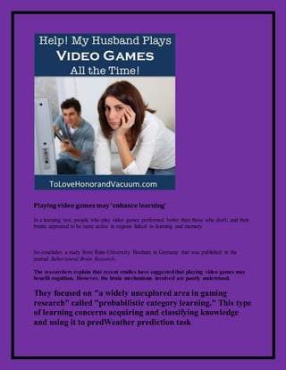 Playing video games may 'enhance learning'
In a learning test, people who play video games performed better than those who don't, and their
brains appeared to be more active in regions linked to learning and memory.
So concludes a study from Ruhr-University Bochum in Germany that was published in the
journal Behavioural Brain Research.
The researchers explain that recent studies have suggestedthat playing video games may
benefit cognition. However, the brain mechanisms involved are poorly understood.
They focused on "a widely unexplored area in gaming
research" called "probabilistic category learning." This type
of learning concerns acquiring and classifying knowledge
and using it to predWeather prediction task
 