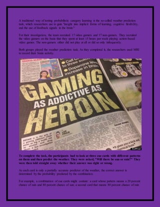 A traditional way of testing probabilistic category learning is the so-called weather prediction
task, which researchers use to gain "insight into implicit forms of learning, cognitive flexibility,
and the use of feedback signals in the brain."
For their investigation, the team recruited 17 video gamers and 17 non-gamers. They recruited
the video gamers on the basis that they spent at least 15 hours per week playing action-based
video games. The non-gamers either did not play at all or did so only infrequently.
Both groups played the weather prediction task. As they completed it, the researchers used MRI
to record their brain activity.
To complete the task, the participants had to look at three cue cards with different patterns
on them and then predict the weather. They were asked, "Will there be sun or rain?" They
were then told straight away whether their answer was right or wrong.
As each card is only a partially accurate predictor of the weather, the correct answer is
determined by the probability predicted by the combination.
For example, a combination of cue cards might contain: a card whose pattern means a 20 percent
chance of rain and 80 percent chance of sun; a second card that means 80 percent chance of rain
 