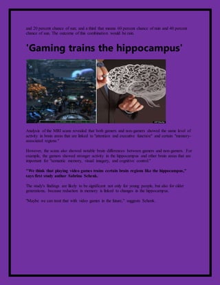 and 20 percent chance of sun; and a third that means 60 percent chance of rain and 40 percent
chance of sun. The outcome of this combination would be rain.
'Gaming trains the hippocampus'
Analysis of the MRI scans revealed that both gamers and non-gamers showed the same level of
activity in brain areas that are linked to "attention and executive function" and certain "memory-
associated regions."
However, the scans also showed notable brain differences between gamers and non-gamers. For
example, the gamers showed stronger activity in the hippocampus and other brain areas that are
important for "semantic memory, visual imagery, and cognitive control."
"We think that playing video games trains certain brain regions like the hippocampus,"
says first study author Sabrina Schenk.
The study's findings are likely to be significant not only for young people, but also for older
generations, because reduction in memory is linked to changes in the hippocampus.
"Maybe we can treat that with video games in the future," suggests Schenk.
 