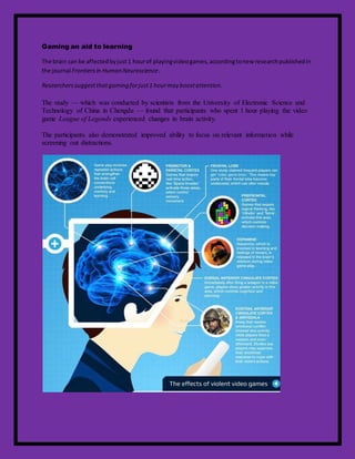 Gaming an aid to learning
The brain can be affectedbyjust1 hourof playingvideogames,accordingtonew researchpublishedin
the journal Frontiersin Human Neuroscience.
Researcherssuggest thatgaming forjust1 hourmay boostattention.
The study — which was conducted by scientists from the University of Electronic Science and
Technology of China in Chengdu — found that participants who spent 1 hour playing the video
game League of Legends experienced changes in brain activity.
The participants also demonstrated improved ability to focus on relevant information while
screening out distractions.
 