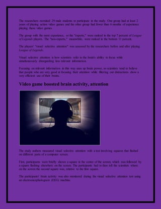 The researchers recruited 29 male students to participate in the study. One group had at least 2
years of playing action video games and the other group had fewer than 6 months of experience
playing these video games.
The group with the most experience, or the "experts," were ranked in the top 7 percent of League
of Legends players. The "non-experts," meanwhile, were ranked in the bottom 11 percent.
The players' "visual selective attention" was assessed by the researchers before and after playing
League of Legends.
Visual selective attention is how scientists refer to the brain's ability to focus while
simultaneously disregarding less relevant information.
Focusing on relevant information in this way uses up brain power, so scientists tend to believe
that people who are very good at focusing their attention while filtering out distractions show a
very efficient use of their brains.
Video game boosted brain activity, attention
The study authors measured visual selective attention with a test involving squares that flashed
on different parts of a computer screen.
First, participants were briefly shown a square in the center of the screen, which was followed by
a square flashing elsewhere on the screen. The participants had to then tell the scientists where
on the screen the second square was, relative to the first square.
The participants' brain activity was also monitored during the visual selective attention test using
an electroencephalogram (EEG) machine.
 