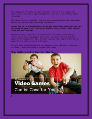 Before playing the video game, the expert participants were found to have stronger visual
selective attention than the non-experts, and their EEG results showed more attention-related
brain activity.
After playing League of Legends for 1 hour, both groups demonstrated improved visual selective
attention, even reporting similar scores in the post-game test.
Not only that, but the researchers found that the brain activity of the non-experts increased
after playing the game, to the extent that levels of brain activity between experts and non-
experts were now comparable.
Although the findings demonstrate a measurable increase in both brain activity and visual
selective attention scores in participants after playing a video game for 1 hour, the authors
explain that their findings do not tell us about how long these effects might last. They therefore
suggest that more studies are needed in this regard.
It is worth noting, as well, that this study was conducted in a very small group of participants —
just 29 men — so its results should be interpreted with caution.
New findings add to growing evidence
e
 