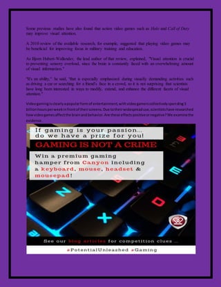 Some previous studies have also found that action video games such as Halo and Call of Duty
may improve visual attention.
A 2010 review of the available research, for example, suggested that playing video games may
be beneficial for improving focus in military training and education.
As Bjorn Hubert-Wallander, the lead author of that review, explained, "Visual attention is crucial
to preventing sensory overload, since the brain is constantly faced with an overwhelming amount
of visual information."
"It's an ability," he said, "that is especially emphasized during visually demanding activities such
as driving a car or searching for a friend's face in a crowd, so it is not surprising that scientists
have long been interested in ways to modify, extend, and enhance the different facets of visual
attention."
Videogamingisclearlyapopularformof entertainment,withvideogamerscollectivelyspending3
billionhoursperweekinfrontof theirscreens.Due totheirwidespreaduse,scientistshave researched
howvideogamesaffectthe brainandbehavior.Are these effectspositiveornegative?We examinethe
evidence.
 