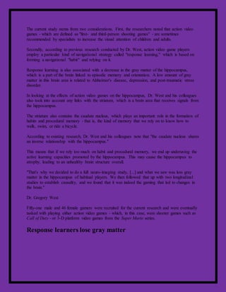 The current study stems from two considerations. First, the researchers noted that action video
games - which are defined as "first- and third-person shooting games" - are sometimes
recommended by specialists to increase the visual attention of children and adults.
Secondly, according to previous research conducted by Dr. West, action video game players
employ a particular kind of navigational strategy called "response learning," which is based on
forming a navigational "habit" and relying on it.
Response learning is also associated with a decrease in the gray matter of the hippocampus,
which is a part of the brain linked to episodic memory and orientation. A low amount of gray
matter in this brain area is related to Alzheimer's disease, depression, and post-traumatic stress
disorder.
In looking at the effects of action video games on the hippocampus, Dr. West and his colleagues
also took into account any links with the striatum, which is a brain area that receives signals from
the hippocampus.
The striatum also contains the caudate nucleus, which plays an important role in the formation of
habits and procedural memory - that is, the kind of memory that we rely on to know how to
walk, swim, or ride a bicycle.
According to existing research, Dr. West and his colleagues note that "the caudate nucleus shares
an inverse relationship with the hippocampus."
This means that if we rely too much on habit and procedural memory, we end up underusing the
active learning capacities promoted by the hippocampus. This may cause the hippocampus to
atrophy, leading to an unhealthy brain structure overall.
"That's why we decided to do a full neuro-imaging study, [...] and what we saw was less gray
matter in the hippocampus of habitual players. We then followed that up with two longitudinal
studies to establish causality, and we found that it was indeed the gaming that led to changes in
the brain."
Dr. Gregory West
Fifty-one male and 46 female gamers were recruited for the current research and were eventually
tasked with playing either action video games - which, in this case, were shooter games such as
Call of Duty - or 3-D platform video games from the Super Mario series.
Response learners lose gray matter
 