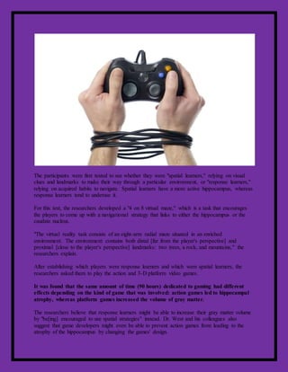 The participants were first tested to see whether they were "spatial learners," relying on visual
clues and landmarks to make their way through a particular environment, or "response learners,"
relying on acquired habits to navigate. Spatial learners have a more active hippocampus, whereas
response learners tend to underuse it.
For this test, the researchers developed a "4 on 8 virtual maze," which is a task that encourages
the players to come up with a navigational strategy that links to either the hippocampus or the
caudate nucleus.
"The virtual reality task consists of an eight-arm radial maze situated in an enriched
environment. The environment contains both distal [far from the player's perspective] and
proximal [close to the player's perspective] landmarks: two trees, a rock, and mountains," the
researchers explain.
After establishing which players were response learners and which were spatial learners, the
researchers asked them to play the action and 3-D platform video games.
It was found that the same amount of time (90 hours) dedicated to gaming had different
effects depending on the kind of game that was involved: action games led to hippocampal
atrophy, whereas platform games increased the volume of gray matter.
The researchers believe that response learners might be able to increase their gray matter volume
by "be[ing] encouraged to use spatial strategies" instead. Dr. West and his colleagues also
suggest that game developers might even be able to prevent action games from leading to the
atrophy of the hippocampus by changing the games' design.
 