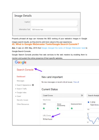 Properly phrased alt tags can increase the SEO ranking of your website’s images in Google
images search results, as they tend to add more value to the user experience.
45. What is Google Webmaster Tools/Google Search Console?
Ans. It was on 20th May, 2015 that Google changed the name of Google Webmaster tools to
Google Search Console.
Google Search Console provides free web services to the web masters by enabling them to
monitor and sustain the online presence of their specific websites.
 