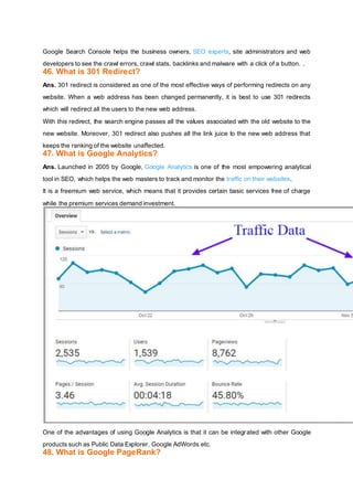 Google Search Console helps the business owners, SEO experts, site administrators and web
developers to see the crawl errors, crawl stats, backlinks and malware with a click of a button. .
46. What is 301 Redirect?
Ans. 301 redirect is considered as one of the most effective ways of performing redirects on any
website. When a web address has been changed permanently, it is best to use 301 redirects
which will redirect all the users to the new web address.
With this redirect, the search engine passes all the values associated with the old website to the
new website. Moreover, 301 redirect also pushes all the link juice to the new web address that
keeps the ranking of the website unaffected.
47. What is Google Analytics?
Ans. Launched in 2005 by Google, Google Analytics is one of the most empowering analytical
tool in SEO, which helps the web masters to track and monitor the traffic on their websites.
It is a freemium web service, which means that it provides certain basic services free of charge
while the premium services demand investment.
One of the advantages of using Google Analytics is that it can be integrated with other Google
products such as Public Data Explorer, Google AdWords etc.
48. What is Google PageRank?
 