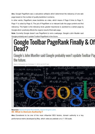 Ans. Google PageRank was a calculative software which determined the relevancy of one web
page based on the number of quality backlinks it contains.
In other words, PageRank views backlinks as votes, which means if Page X links to Page Y,
Page Y is voted by Page X. The job of PageRank is to interpret both the page content and find
relevancy. The higher is the relevancy level, greater importance is ascribed to a certain page by
Google which positively affects the organic result of that web page.
Note: Currently Google doesn’t use PageRank to rank a webpage. Google’s John Mueller said
Google probably won’t update Toolbar PageRank in the future.
Sources: Search Engine Roundtable, Search Engine Land.
49. What is Domain Authority?
Ans. Considered to be one of the most influential SEO factors, domain authority is a key
performance metric developed by Moz, which rates any website on a 1-100 scale.
 