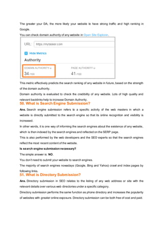 The greater your DA, the more likely your website to have strong traffic and high ranking in
Google.
You can check domain authority of any website in Open Site Explorer.
This metric effectively predicts the search ranking of any website in future, based on the strength
of the domain authority.
Domain authority is evaluated to check the credibility of any website. Lots of high quality and
relevant backlinks help to increase Domain Authority.
50. What is Search Engine Submission?
Ans. Search engine submission refers to a specific activity of the web masters in which a
website is directly submitted to the search engine so that its online recognition and visibility is
increased.
In other words, it is one way of informing the search engines about the existence of any website,
which is then indexed by the search engines and reflected on the SERP page.
This is also performed by the web developers and the SEO experts so that the search engines
reflect the most recent content of the website.
Is search engine submission necessary?
The simple answer is: NO.
You don’t need to submit your website to search engines.
The majority of search engines nowadays (Google, Bing and Yahoo) crawl and index pages by
following links.
51. What is Directory Submission?
Ans. Directory submission in SEO relates to the listing of any web address or site with the
relevant details over various web directories under a specific category.
Directory submission performs the same function as phone directory and increases the popularity
of websites with greater online exposure. Directory submission can be both free of cost and paid.
 