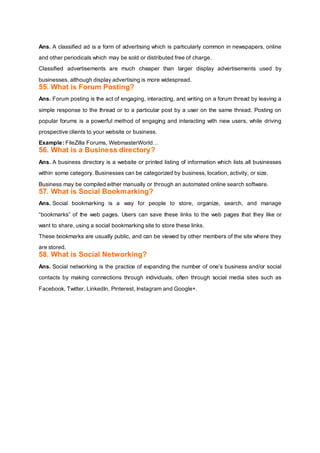 Ans. A classified ad is a form of advertising which is particularly common in newspapers, online
and other periodicals which may be sold or distributed free of charge.
Classified advertisements are much cheaper than larger display advertisements used by
businesses, although display advertising is more widespread.
55. What is Forum Posting?
Ans. Forum posting is the act of engaging, interacting, and writing on a forum thread by leaving a
simple response to the thread or to a particular post by a user on the same thread. Posting on
popular forums is a powerful method of engaging and interacting with new users, while driving
prospective clients to your website or business.
Example: FileZilla Forums, WebmasterWorld…
56. What is a Business directory?
Ans. A business directory is a website or printed listing of information which lists all businesses
within some category. Businesses can be categorized by business, location, activity, or size.
Business may be compiled either manually or through an automated online search software.
57. What is Social Bookmarking?
Ans. Social bookmarking is a way for people to store, organize, search, and manage
“bookmarks” of the web pages. Users can save these links to the web pages that they like or
want to share, using a social bookmarking site to store these links.
These bookmarks are usually public, and can be viewed by other members of the site where they
are stored.
58. What is Social Networking?
Ans. Social networking is the practice of expanding the number of one’s business and/or social
contacts by making connections through individuals, often through social media sites such as
Facebook, Twitter, LinkedIn, Pinterest, Instagram and Google+.
 