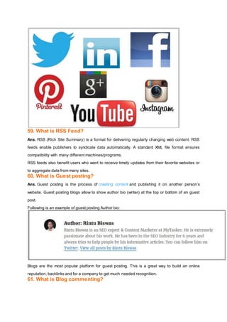 59. What is RSS Feed?
Ans. RSS (Rich Site Summary) is a format for delivering regularly changing web content. RSS
feeds enable publishers to syndicate data automatically. A standard XML file format ensures
compatibility with many different machines/programs.
RSS feeds also benefit users who want to receive timely updates from their favorite websites or
to aggregate data from many sites.
60. What is Guest posting?
Ans. Guest posting is the process of creating content and publishing it on another person’s
website. Guest posting blogs allow to show author bio (writer) at the top or bottom of an guest
post.
Following is an example of guest posting Author bio:
Blogs are the most popular platform for guest posting. This is a great way to build an online
reputation, backlinks and for a company to get much needed recognition.
61. What is Blog commenting?
 