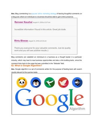 Ans. Blog commenting is a popular online marketing strategy of leaving thoughtful comments on
a blog post, where an individual or a business should be able to gain online presence.
Blog comments can establish an individual or a business as a thought leader in a particular
industry, which may lead to new business opportunities and also a link building tactic, since the
comment links back to the page that was submitted in the “Website” field.
62. What is Google Algorithm?
Ans. Google algorithm is a set of commands written for the purpose of feeding back with search
results relevant to the queries made.
 