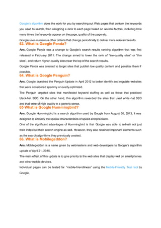 Google’s algorithm does the work for you by searching out Web pages that contain the keywords
you used to search, then assigning a rank to each page based on several factors, including how
many times the keywords appear on the page, quality of the page etc.
Google uses numerous other criteria that change periodically to deliver more relevant results.
63. What is Google Panda?
Ans. Google Panda was a change to Google’s search results ranking algorithm that was first
released in February 2011. The change aimed to lower the rank of “low-quality sites” or “thin
sites”, and return higher-quality sites near the top of the search results.
Google Panda was created to target sites that publish low quality content and penalize them if
possible.
64. What is Google Penguin?
Ans. Google launched the Penguin Update in April 2012 to better identify and regulate websites
that were considered spammy or overly-optimized.
The Penguin targeted sites that manifested keyword stuffing as well as those that practiced
black-hat SEO. On the other hand, this algorithm rewarded the sites that used white-hat SEO
and that were of high quality in a generic sense.
65 What is Google Hummingbird?
Ans. Google Hummingbird is a search algorithm used by Google from August 30, 2013. It was
designed to embody the special characteristics of speed and precision.
One of the significant advantages of Hummingbird is that Google was able to refresh not just
their index but their search engine as well. However, they also retained important elements such
as the search algorithms they previously created.
66. What is Mobilegeddon?
Ans. Mobilegeddon is a name given by webmasters and web-developers to Google’s algorithm
update of April 21, 2015.
The main effect of this update is to give priority to the web sites that display well on smartphones
and other mobile devices.
Individual pages can be tested for “mobile-friendliness” using the Mobile-Friendly Test tool by
Google.
 