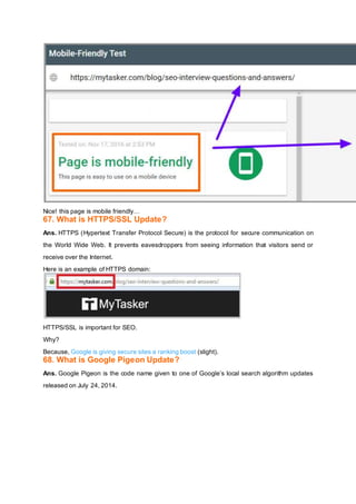 Nice! this page is mobile friendly…
67. What is HTTPS/SSL Update?
Ans. HTTPS (Hypertext Transfer Protocol Secure) is the protocol for secure communication on
the World Wide Web. It prevents eavesdroppers from seeing information that visitors send or
receive over the Internet.
Here is an example of HTTPS domain:
HTTPS/SSL is important for SEO.
Why?
Because, Google is giving secure sites a ranking boost (slight).
68. What is Google Pigeon Update?
Ans. Google Pigeon is the code name given to one of Google’s local search algorithm updates
released on July 24, 2014.
 