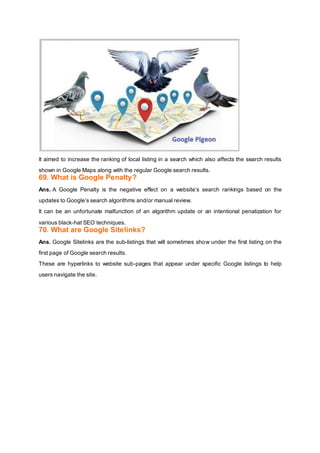 It aimed to increase the ranking of local listing in a search which also affects the search results
shown in Google Maps along with the regular Google search results.
69. What is Google Penalty?
Ans. A Google Penalty is the negative effect on a website’s search rankings based on the
updates to Google’s search algorithms and/or manual review.
It can be an unfortunate malfunction of an algorithm update or an intentional penalization for
various black-hat SEO techniques.
70. What are Google Sitelinks?
Ans. Google Sitelinks are the sub-listings that will sometimes show under the first listing on the
first page of Google search results.
These are hyperlinks to website sub-pages that appear under specific Google listings to help
users navigate the site.
 