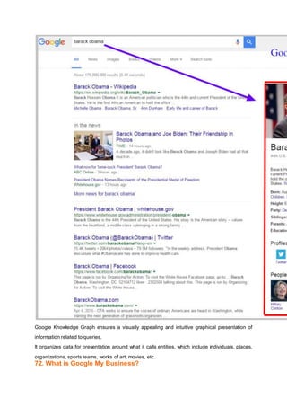 Google Knowledge Graph ensures a visually appealing and intuitive graphical presentation of
information related to queries.
It organizes data for presentation around what it calls entities, which include individuals, places,
organizations, sports teams, works of art, movies, etc.
72. What is Google My Business?
 