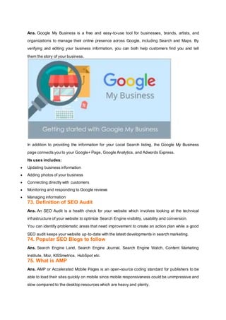 Ans. Google My Business is a free and easy-to-use tool for businesses, brands, artists, and
organizations to manage their online presence across Google, including Search and Maps. By
verifying and editing your business information, you can both help customers find you and tell
them the story of your business.
In addition to providing the information for your Local Search listing, the Google My Business
page connects you to your Google+ Page, Google Analytics, and Adwords Express.
Its uses includes:
 Updating business information
 Adding photos of your business
 Connecting directly with customers
 Monitoring and responding to Google reviews
 Managing information
73. Definition of SEO Audit
Ans. An SEO Audit is a health check for your website which involves looking at the technical
infrastructure of your website to optimize Search Engine visibility, usability and conversion.
You can identify problematic areas that need improvement to create an action plan while a good
SEO audit keeps your website up-to-date with the latest developments in search marketing.
74. Popular SEO Blogs to follow
Ans. Search Engine Land, Search Engine Journal, Search Engine Watch, Content Marketing
Institute, Moz, KISSmetrics, HubSpot etc.
75. What is AMP
Ans. AMP or Accelerated Mobile Pages is an open-source coding standard for publishers to be
able to load their sites quickly on mobile since mobile responsiveness could be unimpressive and
slow compared to the desktop resources which are heavy and plenty.
 