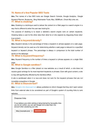 76. Name of a few Popular SEO Tools
Ans. The names of a few SEO tools are Google Search Console, Google Analytics, Google
Keyword Planner, Buzzsumo, Bing Webmaster Tools, Moz, SEMRush, Check My Links etc.
77. What is cloaking?
Ans. Cloaking is a technique used to deliver the content on a Web page to a search engine in a
way that is different to what the user was looking for.
The purpose of cloaking is to boost a website’s search engine rank on certain keywords.
Cloaking takes a user to the other sites than what he or she expects by disguising those sites’
true content.
78. What is keyword density?
Ans. Keyword density is the percentage of times a keyword or phrase appears on a web page.
Keyword density can be used as a for determining whether a web page is relevant to a specified
keyword or keyword phrase. The percentage is always in comparison to the total number of
words on the webpage.
79. What is keyword frequency?
Ans. Keyword frequency is the number of times a keyword or phrase appears on a single Web
page.
80. What is Google sandbox?
Ans. Google Sandbox is a filter placed on new websites as a result of which, a site does not
receive good rankings for its most important keywords or phrases. Even with good content, a site
is may still significantly affected by the Sandbox effect.
A site is sandboxed when it is new and does not rank for the keyword phrases that are not
incredibly competitive in Google.
81. What is Disavow tool?
Ans. Google’s link disavowal tool allows publishers to inform Google that they don’t want certain
links from external sites to be considered as part of Google’s system of counting links to rank
websites.
 
