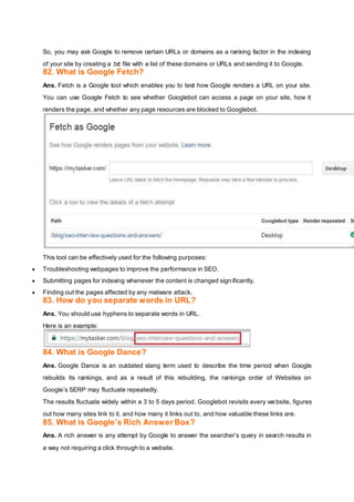 So, you may ask Google to remove certain URLs or domains as a ranking factor in the indexing
of your site by creating a .txt file with a list of these domains or URLs and sending it to Google.
82. What is Google Fetch?
Ans. Fetch is a Google tool which enables you to test how Google renders a URL on your site.
You can use Google Fetch to see whether Googlebot can access a page on your site, how it
renders the page, and whether any page resources are blocked to Googlebot.
This tool can be effectively used for the following purposes:
 Troubleshooting webpages to improve the performance in SEO.
 Submitting pages for indexing whenever the content is changed significantly.
 Finding out the pages affected by any malware attack.
83. How do you separate words in URL?
Ans. You should use hyphens to separate words in URL.
Here is an example:
84. What is Google Dance?
Ans. Google Dance is an outdated slang term used to describe the time period when Google
rebuilds its rankings, and as a result of this rebuilding, the rankings order of Websites on
Google’s SERP may fluctuate repeatedly.
The results fluctuate widely within a 3 to 5 days period. Googlebot revisits every website, figures
out how many sites link to it, and how many it links out to, and how valuable these links are.
85. What is Google’s Rich Answer Box?
Ans. A rich answer is any attempt by Google to answer the searcher’s query in search results in
a way not requiring a click through to a website.
 